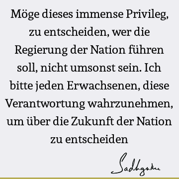 Möge dieses immense Privileg, zu entscheiden, wer die Regierung der Nation führen soll, nicht umsonst sein. Ich bitte jeden Erwachsenen, diese Verantwortung