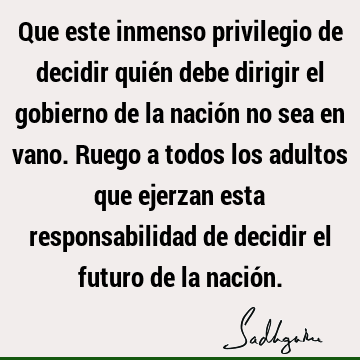 Que este inmenso privilegio de decidir quién debe dirigir el gobierno de la nación no sea en vano. Ruego a todos los adultos que ejerzan esta responsabilidad