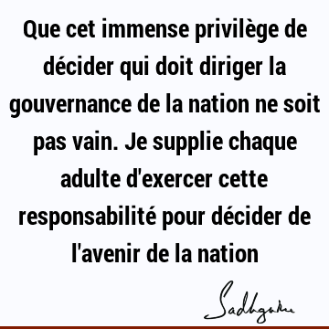 Que cet immense privilège de décider qui doit diriger la gouvernance de la nation ne soit pas vain. Je supplie chaque adulte d