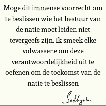 Moge dit immense voorrecht om te beslissen wie het bestuur van de natie moet leiden niet tevergeefs zijn. Ik smeek elke volwassene om deze verantwoordelijkheid