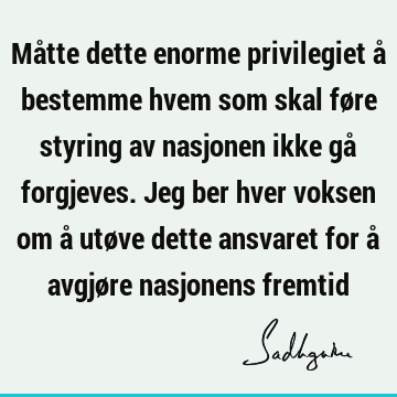 Måtte dette enorme privilegiet å bestemme hvem som skal føre styring av nasjonen ikke gå forgjeves. Jeg ber hver voksen om å utøve dette ansvaret for å avgjøre