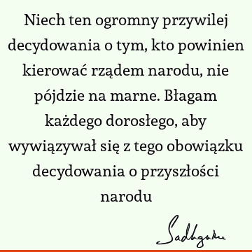 Niech ten ogromny przywilej decydowania o tym, kto powinien kierować rządem narodu, nie pójdzie na marne. Błagam każdego dorosłego, aby wywiązywał się z tego