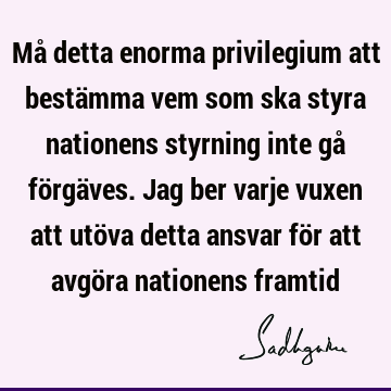 Må detta enorma privilegium att bestämma vem som ska styra nationens styrning inte gå förgäves. Jag ber varje vuxen att utöva detta ansvar för att avgöra