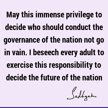 May this immense privilege to decide who should conduct the governance of the nation not go in vain. I beseech every adult to exercise this responsibility to