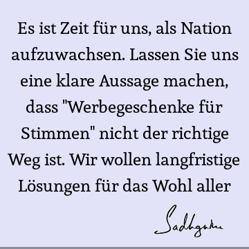 Es ist Zeit für uns, als Nation aufzuwachsen. Lassen Sie uns eine klare Aussage machen, dass "Werbegeschenke für Stimmen" nicht der richtige Weg ist. Wir