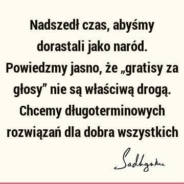 Nadszedł czas, abyśmy dorastali jako naród. Powiedzmy jasno, że „gratisy za głosy” nie są właściwą drogą. Chcemy długoterminowych rozwiązań dla dobra