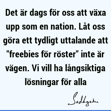 Det är dags för oss att växa upp som en nation. Låt oss göra ett tydligt uttalande att "freebies för röster" inte är vägen. Vi vill ha långsiktiga lösningar fö