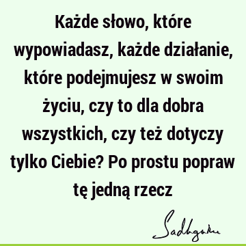 Każde słowo, które wypowiadasz, każde działanie, które podejmujesz w swoim życiu, czy to dla dobra wszystkich, czy też dotyczy tylko Ciebie? Po prostu popraw tę