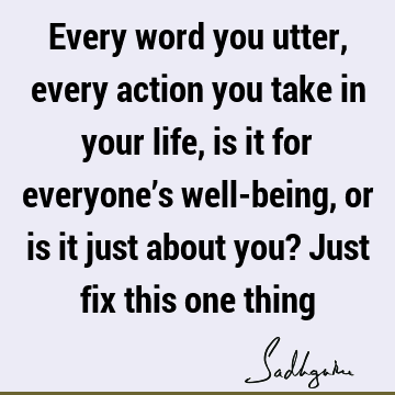 Every word you utter, every action you take in your life, is it for everyone’s well-being, or is it just about you? Just fix this one