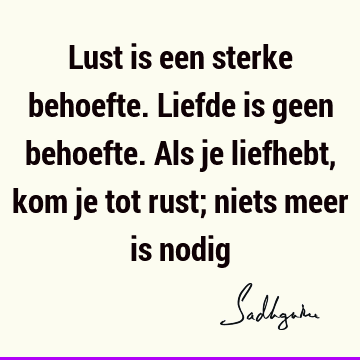 Lust is een sterke behoefte. Liefde is geen behoefte. Als je liefhebt, kom je tot rust; niets meer is