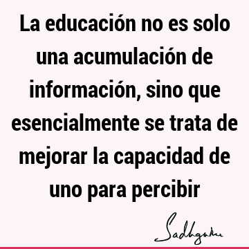 La educación no es solo una acumulación de información, sino que esencialmente se trata de mejorar la capacidad de uno para