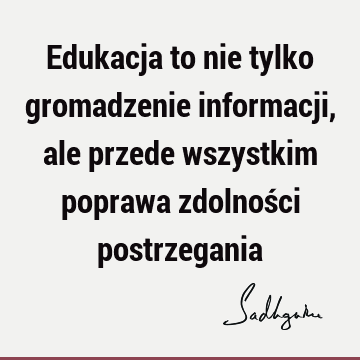 Edukacja to nie tylko gromadzenie informacji, ale przede wszystkim poprawa zdolności