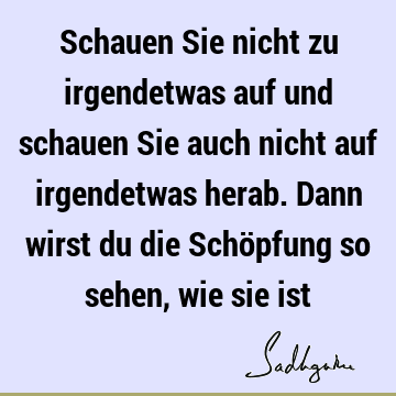 Schauen Sie nicht zu irgendetwas auf und schauen Sie auch nicht auf irgendetwas herab. Dann wirst du die Schöpfung so sehen, wie sie