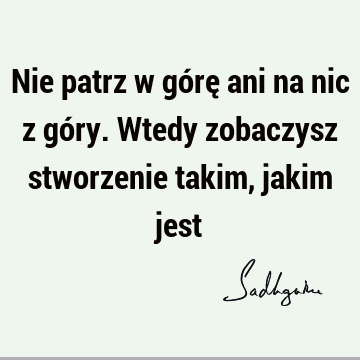 Nie patrz w górę ani na nic z góry. Wtedy zobaczysz stworzenie takim, jakim