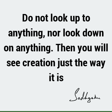 Do not look up to anything, nor look down on anything. Then you will see creation just the way it