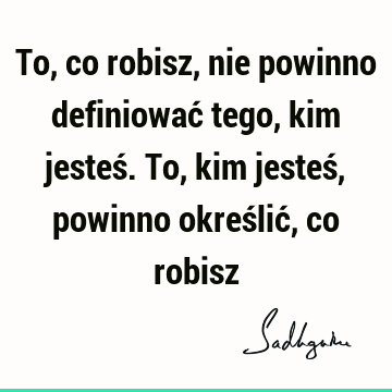 To, co robisz, nie powinno definiować tego, kim jesteś. To, kim jesteś, powinno określić, co