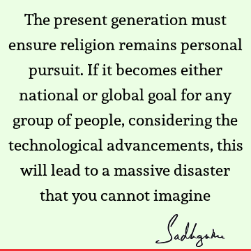 The present generation must ensure religion remains personal pursuit. If it becomes either national or global goal for any group of people, considering the