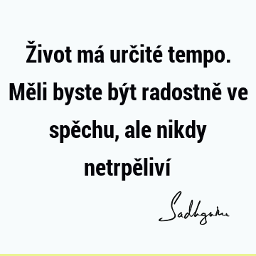 Život má určité tempo. Měli byste být radostně ve spěchu, ale nikdy netrpěliví