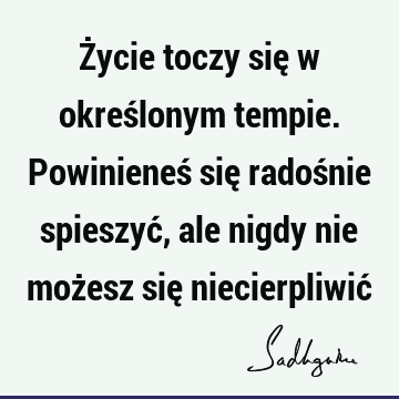 Życie toczy się w określonym tempie. Powinieneś się radośnie spieszyć, ale nigdy nie możesz się niecierpliwić