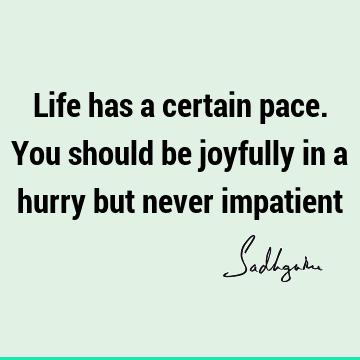Life has a certain pace. You should be joyfully in a hurry but never