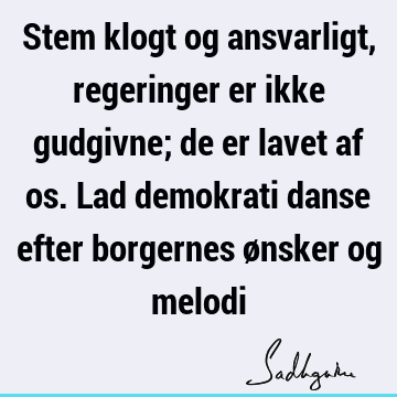 Stem klogt og ansvarligt, regeringer er ikke gudgivne; de er lavet af os. Lad demokrati danse efter borgernes ønsker og