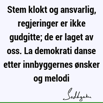 Stem klokt og ansvarlig, regjeringer er ikke gudgitte; de er laget av oss. La demokrati danse etter innbyggernes ønsker og