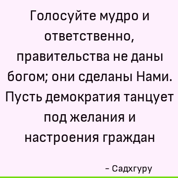 Голосуйте мудро и ответственно, правительства не даны богом; они сделаны Нами. Пусть демократия танцует под желания и настроения граждан