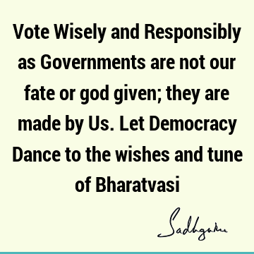 Vote Wisely and Responsibly as Governments are not our fate or god given; they are made by Us. Let Democracy Dance to the wishes and tune of B