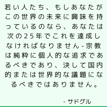 若い人たち、もしあなたがこの世界の未来に興味を持っているのなら、あなたは次の25年でこれを達成しなければなりません- 宗教は純粋に個人的な追求であるべきであり、決して国内的または世界的な議題になるべきではありません。