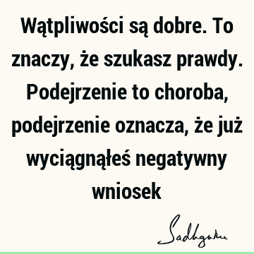 Wątpliwości są dobre. To znaczy, że szukasz prawdy. Podejrzenie to choroba, podejrzenie oznacza, że już wyciągnąłeś negatywny