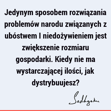 Jedynym sposobem rozwiązania problemów narodu związanych z ubóstwem i niedożywieniem jest zwiększenie rozmiaru gospodarki. Kiedy nie ma wystarczającej ilości,