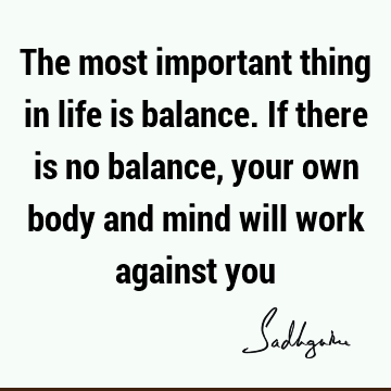 The most important thing in life is balance. If there is no balance, your own body and mind will work against
