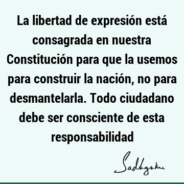 La libertad de expresión está consagrada en nuestra Constitución para que la usemos para construir la nación, no para desmantelarla. Todo ciudadano debe ser