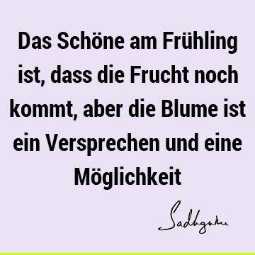 Das Schöne am Frühling ist, dass die Frucht noch kommt, aber die Blume ist ein Versprechen und eine Mö