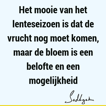 Het mooie van het lenteseizoen is dat de vrucht nog moet komen, maar de bloem is een belofte en een