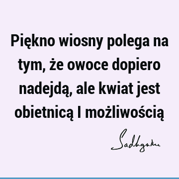 Piękno wiosny polega na tym, że owoce dopiero nadejdą, ale kwiat jest obietnicą i możliwością