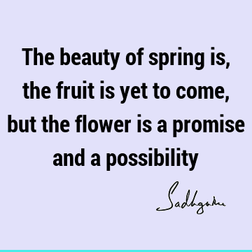The beauty of spring is, the fruit is yet to come, but the flower is a promise and a