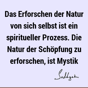 Das Erforschen der Natur von sich selbst ist ein spiritueller Prozess. Die Natur der Schöpfung zu erforschen, ist M