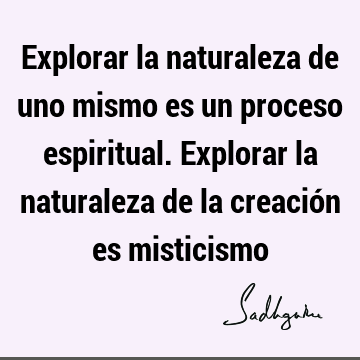 Explorar la naturaleza de uno mismo es un proceso espiritual. Explorar la naturaleza de la creación es
