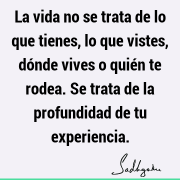 La vida no se trata de lo que tienes, lo que vistes, dónde vives o quién te rodea. Se trata de la profundidad de tu