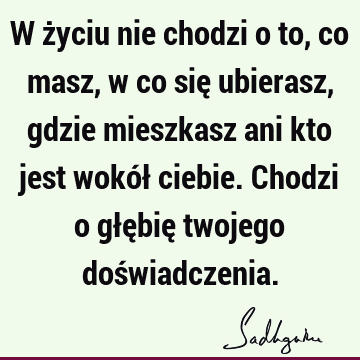 W życiu nie chodzi o to, co masz, w co się ubierasz, gdzie mieszkasz ani kto jest wokół ciebie. Chodzi o głębię twojego doś