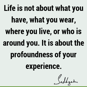 Life is not about what you have, what you wear, where you live, or who is around you. It is about the profoundness of your