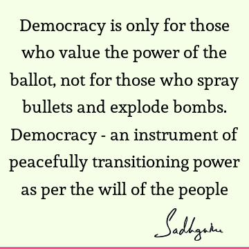 Democracy is only for those who value the power of the ballot, not for those who spray bullets and explode bombs. Democracy - an instrument of peacefully