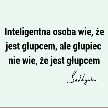 Inteligentna osoba wie, że jest głupcem, ale głupiec nie wie, że jest gł