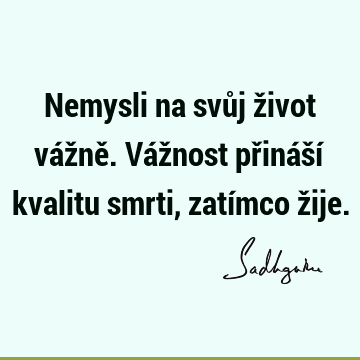 Nemysli na svůj život vážně.
Vážnost přináší kvalitu smrti, zatímco ž