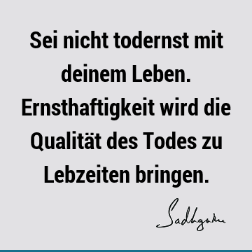 Sei nicht todernst mit deinem Leben. Ernsthaftigkeit wird die Qualität des Todes zu Lebzeiten