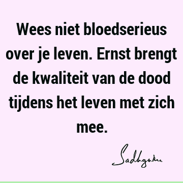 Wees niet bloedserieus over je leven. Ernst brengt de kwaliteit van de dood tijdens het leven met zich