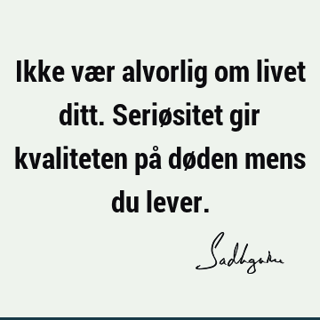 Ikke vær alvorlig om livet ditt. Seriøsitet gir kvaliteten på døden mens du