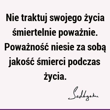 Nie traktuj swojego życia śmiertelnie poważnie. Poważność niesie za sobą jakość śmierci podczas ż