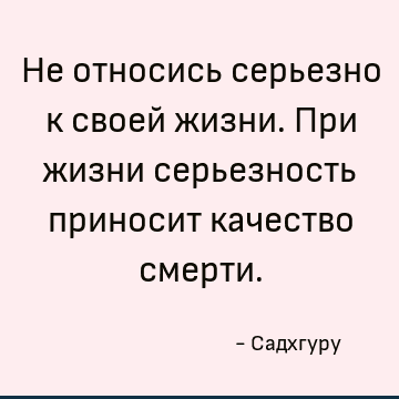 Не относись серьезно к своей жизни. При жизни серьезность приносит качество смерти